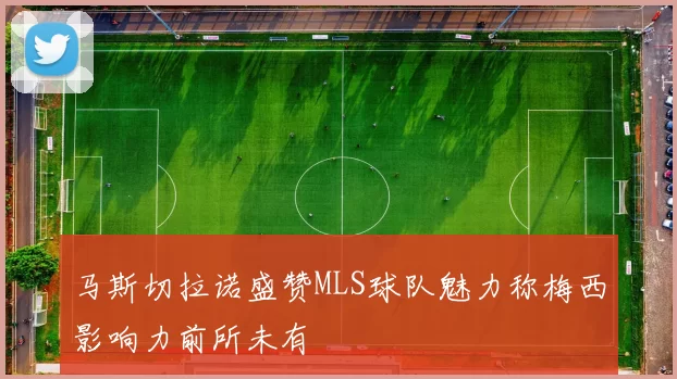 马斯切拉诺盛赞MLS球队魅力称梅西影响力前所未有