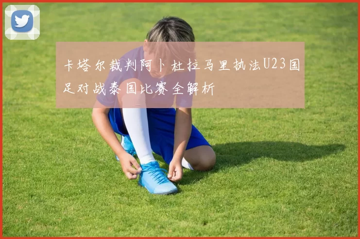 卡塔尔裁判阿卜杜拉马里执法U23国足对战泰国比赛全解析