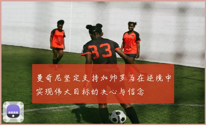 曼奇尼坚定支持加帅罗马在逆境中实现伟大目标的决心与信念