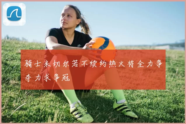 骑士米切尔若不续约热火将全力争夺力求争冠