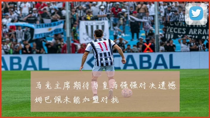 马竞主席期待与皇马强强对决遗憾姆巴佩未能加盟对抗