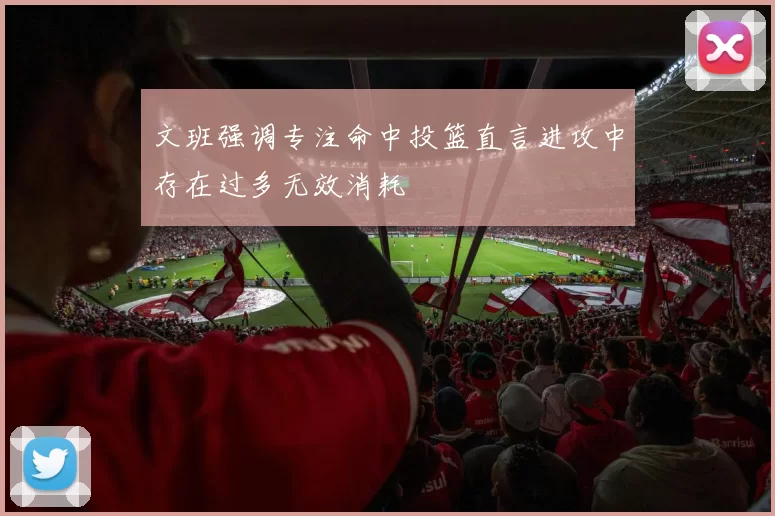 文班强调专注命中投篮直言进攻中存在过多无效消耗