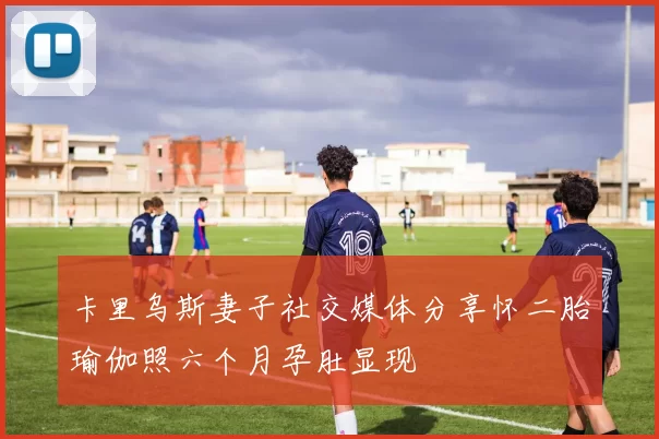 卡里乌斯妻子社交媒体分享怀二胎瑜伽照六个月孕肚显现