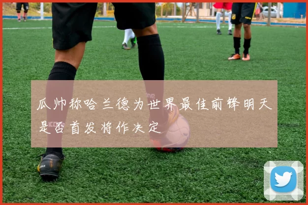 瓜帅称哈兰德为世界最佳前锋明天是否首发将作决定