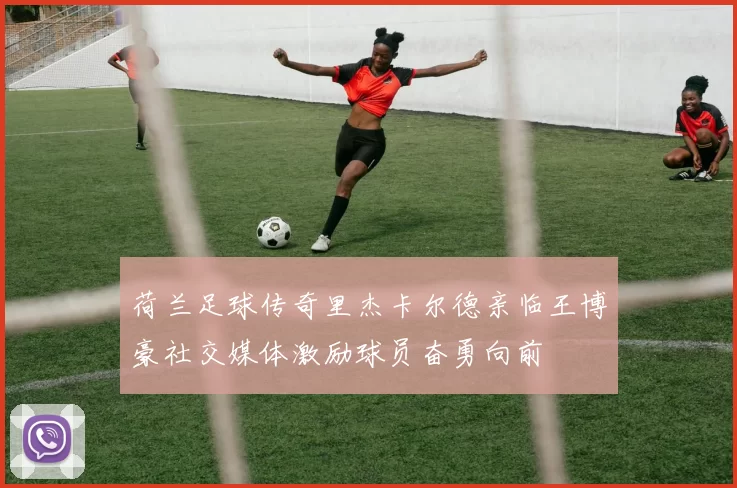 荷兰足球传奇里杰卡尔德亲临王博豪社交媒体激励球员奋勇向前