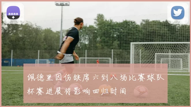 佩德里因伤缺席六到八场比赛球队杯赛进展将影响回归时间