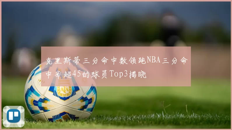 克里斯蒂三分命中数领跑NBA三分命中率超45的球员Top3揭晓